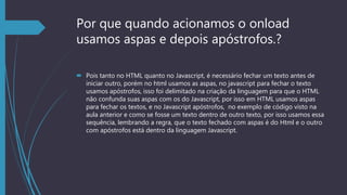 Por que quando acionamos o onload
usamos aspas e depois apóstrofos.?
 Pois tanto no HTML quanto no Javascript, é necessário fechar um texto antes de
iniciar outro, porém no html usamos as aspas, no javascript para fechar o texto
usamos apóstrofos, isso foi delimitado na criação da linguagem para que o HTML
não confunda suas aspas com os do Javascript, por isso em HTML usamos aspas
para fechar os textos, e no Javascript apóstrofos, no exemplo de código visto na
aula anterior e como se fosse um texto dentro de outro texto, por isso usamos essa
sequência, lembrando a regra, que o texto fechado com aspas é do Html e o outro
com apóstrofos está dentro da linguagem Javascript.
 