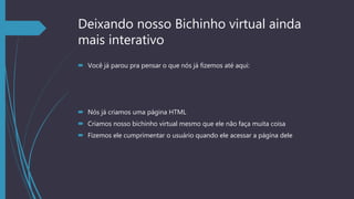 Deixando nosso Bichinho virtual ainda
mais interativo
 Você já parou pra pensar o que nós já fizemos até aqui:
 Nós já criamos uma página HTML
 Criamos nosso bichinho virtual mesmo que ele não faça muita coisa
 Fizemos ele cumprimentar o usuário quando ele acessar a página dele
 
