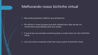 Melhorando nosso bichinho virtual
 Mas ainda precisamos melhorar, que tal fazermos:
 Ele solicitar o nome da pessoa que está visitando ele e fazer ele dar um
cumprimento personalizado para esse usuário
 E que tal que isso aconteça somente quando o usuário clicar em cima d bichinho
virtual
 Com isso vamos conquistar ainda mais nosso usuário do bichinho virtual
 