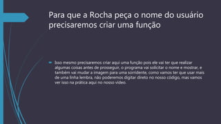 Para que a Rocha peça o nome do usuário
precisaremos criar uma função
 Isso mesmo precisaremos criar aqui uma função pois ele vai ter que realizar
algumas coisas antes de prosseguir, o programa vai solicitar o nome e mostrar, e
também vai mudar a imagem para uma sorridente, como vamos ter que usar mais
de uma linha lembra, não poderemos digitar direto no nosso código, mas vamos
ver isso na prática aqui no nosso vídeo.
 