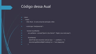 Código dessa Aual
 <html>
 <head>
 <title>iRock - A rocha virtual de estimação</title>
 <script type="text/javascript">
 function touchRock(){
 var userName = prompt("Qual é o Seu Nome?", "Digite o seu nome aqui");

 if(userName){
 alert("É tão bom encontrar você por aqui - " + userName + ".");
 document.getElementById("rockImg").src = "rock_happy.png";
 }
 