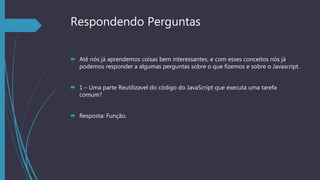 Respondendo Perguntas
 Até nós já aprendemos coisas bem interessantes, e com esses conceitos nós já
podemos responder a algumas perguntas sobre o que fizemos e sobre o Javascript.
 1 – Uma parte Reutilizavel do código do JavaScript que executa uma tarefa
comum?
 Resposta: Função.
 