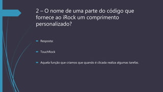 2 – O nome de uma parte do código que
fornece ao iRock um comprimento
personalizado?
 Resposta:
 TouchRock
 Aquela função que criamos que quando é clicada realiza algumas tarefas.
 