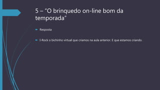 5 – “O brinquedo on-line bom da
temporada”
 Resposta
 I-Rock o bichinho virtual que criamos na aula anterior. E que estamos criando.
 