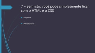 7 – Sem isto, você pode simplesmente ficar
com o HTML e o CSS
 Resposta
 Interatividade
 