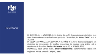 DE OLIVEIRA, G. J.; VALDISSER, C. R. Análise de perfil: As principais características e os
tipos de empreendedor verificados no gestor da CB Distribuição. Revista GeTeC, v. 8, n.
20, 2019.
DE SOUZA SANT’ANNA, A. ; DE OLIVEIRA, F. B. ; DINIZ, D. M. Tipos de empreendedores em
dinâmicas de reconversão de funções econômicas de cidades: uma análise sob a
perspectiva de Bourdieu. Gestão e Sociedade, v. 6, n. 15, p. 378-406, 2012.
DORNELAS, José Carlos Assis. Empreendedorismo: transformando ideias em
negócios. Rio de Janeiro: Campus, 2001.
Referência
 