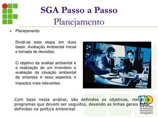  Planejamento
Dividi-se esta etapa em duas
fases: Avaliação Ambiental Inicial
e tomada de decisões.
O objetivo da análise ambiental é
a realização de um inventário e
avaliação da situação ambiental
da empresa e seus aspectos e
impactos mais relevantes.
SGA Passo a Passo
Planejamento
Com base nesta análise, são definidos os objetivos, metas e
programas que devem ser seguidos, devendo as linhas gerais estar
definidas na política ambiental.
 