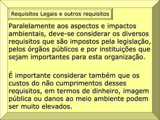 Paralelamente aos aspectos e impactos
ambientais, deve-se considerar os diversos
requisitos que são impostos pela legislação,
pelos órgãos públicos e por instituições que
sejam importantes para esta organização.
É importante considerar também que os
custos do não cumprimentos desses
requisitos, em termos de dinheiro, imagem
pública ou danos ao meio ambiente podem
ser muito elevados.
Requisitos Legais e outros requisitos
 