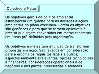 Os objetivos gerais da política ambiental
estabelecem um quadro para as decisões e ações
ambientais no plano executivo. Porém os objetivos
são genéricos e para que se tornem aplicáveis é
preciso que sejam convertidos em metas concretas
em áreas pré-definidas pela organização.
Os objetivos e metas tem a função de transformar
propostas em ação. São levados em consideração
para a escolha os requisitos legais e outros,
aspectos ambientais relevantes, opções tecnológicas
e financeiras, considerações operacionais e de
negócios e nas partes interessadas e afetadas.
Objetivos e Metas
 