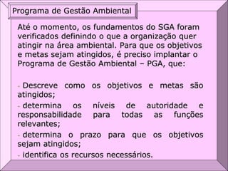 Até o momento, os fundamentos do SGA foram
verificados definindo o que a organização quer
atingir na área ambiental. Para que os objetivos
e metas sejam atingidos, é preciso implantar o
Programa de Gestão Ambiental – PGA, que:
- Descreve como os objetivos e metas são
atingidos;
- determina os níveis de autoridade e
responsabilidade para todas as funções
relevantes;
- determina o prazo para que os objetivos
sejam atingidos;
- identifica os recursos necessários.
Programa de Gestão Ambiental
 