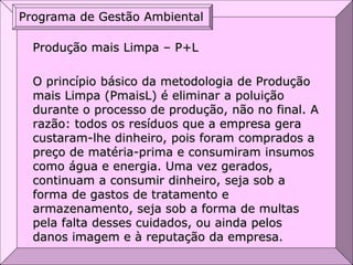 Produção mais Limpa – P+L
O princípio básico da metodologia de Produção
mais Limpa (PmaisL) é eliminar a poluição
durante o processo de produção, não no final. A
razão: todos os resíduos que a empresa gera
custaram-lhe dinheiro, pois foram comprados a
preço de matéria-prima e consumiram insumos
como água e energia. Uma vez gerados,
continuam a consumir dinheiro, seja sob a
forma de gastos de tratamento e
armazenamento, seja sob a forma de multas
pela falta desses cuidados, ou ainda pelos
danos imagem e à reputação da empresa.
Programa de Gestão Ambiental
 