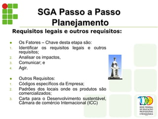 SGA Passo a Passo
Planejamento
 Os Fatores – Chave desta etapa são:
1. Identificar os requisitos legais e outros
requisitos;
2. Analisar os impactos,
3. Comunicar; e
4. Agir.
 Outros Requisitos:
1. Códigos específicos da Empresa;
2. Padrões dos locais onde os produtos são
comercializados;
3. Carta para o Desenvolvimento sustentável,
Câmara de comércio Internacional (ICC)
Requisitos legais e outros requisitos:
 