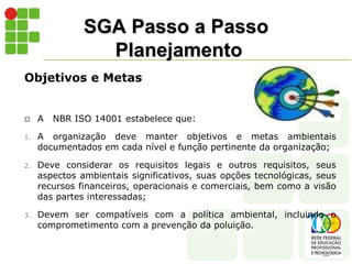 SGA Passo a Passo
Planejamento
Objetivos e Metas
 A NBR ISO 14001 estabelece que:
1. A organização deve manter objetivos e metas ambientais
documentados em cada nível e função pertinente da organização;
2. Deve considerar os requisitos legais e outros requisitos, seus
aspectos ambientais significativos, suas opções tecnológicas, seus
recursos financeiros, operacionais e comerciais, bem como a visão
das partes interessadas;
3. Devem ser compatíveis com a política ambiental, incluindo o
comprometimento com a prevenção da poluição.
 