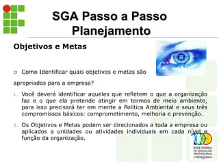 SGA Passo a Passo
Planejamento
Objetivos e Metas
 Como Identificar quais objetivos e metas são
apropriados para a empresa?
1. Você deverá identificar aqueles que refletem o que a organização
faz e o que ela pretende atingir em termos de meio ambiente,
para isso precisará ter em mente a Política Ambiental e seus três
compromissos básicos: comprometimento, melhoria e prevenção.
2. Os Objetivos e Metas podem ser direcionados a toda a empresa ou
aplicados a unidades ou atividades individuais em cada nível e
função da organização.
 