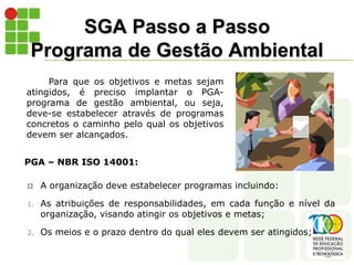 SGA Passo a Passo
Programa de Gestão Ambiental
Para que os objetivos e metas sejam
atingidos, é preciso implantar o PGA-
programa de gestão ambiental, ou seja,
deve-se estabelecer através de programas
concretos o caminho pelo qual os objetivos
devem ser alcançados.
PGA – NBR ISO 14001:
 A organização deve estabelecer programas incluindo:
1. As atribuições de responsabilidades, em cada função e nível da
organização, visando atingir os objetivos e metas;
2. Os meios e o prazo dentro do qual eles devem ser atingidos;
 