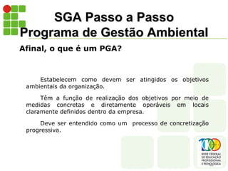 SGA Passo a Passo
Programa de Gestão Ambiental
Afinal, o que é um PGA?
Estabelecem como devem ser atingidos os objetivos
ambientais da organização.
Têm a função de realização dos objetivos por meio de
medidas concretas e diretamente operáveis em locais
claramente definidos dentro da empresa.
Deve ser entendido como um processo de concretização
progressiva.
 