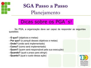 No PGA, a organização deve ser capaz de responder as seguintes
questões:
- O que? (objetivos e metas)
- Por que? (o porquê desses objetivos e metas)
- Onde? (onde será implementado)
- Como? (como será implementado)
- Quem? (quem será responsável pela sua execução)
- Quando? (qual o prazo para atingir)
- Quanto? (qual o custo dessa ação)
SGA Passo a Passo
Planejamento
Dicas sobre os PGA´s!
 