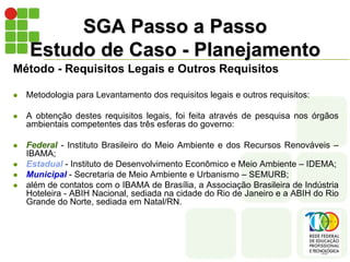 SGA Passo a Passo
Estudo de Caso - Planejamento
Método - Requisitos Legais e Outros Requisitos
 Metodologia para Levantamento dos requisitos legais e outros requisitos:
 A obtenção destes requisitos legais, foi feita através de pesquisa nos órgãos
ambientais competentes das três esferas do governo:
 Federal - Instituto Brasileiro do Meio Ambiente e dos Recursos Renováveis –
IBAMA;
 Estadual - Instituto de Desenvolvimento Econômico e Meio Ambiente – IDEMA;
 Municipal - Secretaria de Meio Ambiente e Urbanismo – SEMURB;
 além de contatos com o IBAMA de Brasília, a Associação Brasileira de Indústria
Hoteleira - ABIH Nacional, sediada na cidade do Rio de Janeiro e a ABIH do Rio
Grande do Norte, sediada em Natal/RN.
 
