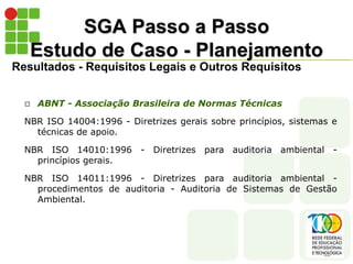 SGA Passo a Passo
Estudo de Caso - Planejamento
Resultados - Requisitos Legais e Outros Requisitos
 ABNT - Associação Brasileira de Normas Técnicas
NBR ISO 14004:1996 - Diretrizes gerais sobre princípios, sistemas e
técnicas de apoio.
NBR ISO 14010:1996 - Diretrizes para auditoria ambiental -
princípios gerais.
NBR ISO 14011:1996 - Diretrizes para auditoria ambiental -
procedimentos de auditoria - Auditoria de Sistemas de Gestão
Ambiental.
 