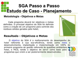 SGA Passo a Passo
Estudo de Caso - Planejamento
Metodologia - Objetivos e Metas
O objetivo do SGA é o melhoramento do desempenho do
hotel referente à sua eco-eficiência, tendo como meta o
desenvolvimento, implantação e implementação em 100% do
primeiro programa de gestão referente às questões ambientais do
hotel, o PICS, tendo o objetivo de servir como base para os
programas que virem a ser posteriormente desenvolvidos.
Resultado - Objetivos e Metas
Cada programa deverá ter objetivos e metas
definidos. O principal objetivo do SGA foi definido
como a criação de um programa para controle dos
resíduos sólidos gerados pelo hotel;
 