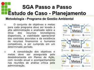 SGA Passo a Passo
Estudo de Caso - Planejamento
Metodologia - Programa de Gestão Ambiental
 O conjunto de objetivos e metas
para cada programa deve ser levado à
alta administração e analisado sobre a
ótica dos recursos tecnológicos
disponíveis, a viabilidade operacional
dos controles previstos e da existência
de recursos financeiros e humanos
compatíveis, a ser cumprido em um
determinado período.
 A consolidação dos objetivos e
metas deve ser assegurada pelo
desdobramento em Planos de Ação,
com revisão anual e acompanhamento
nas reuniões de análise crítica pela
administração.
 
