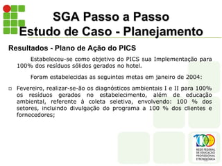 SGA Passo a Passo
Estudo de Caso - Planejamento
Resultados - Plano de Ação do PICS
Estabeleceu-se como objetivo do PICS sua Implementação para
100% dos resíduos sólidos gerados no hotel.
Foram estabelecidas as seguintes metas em janeiro de 2004:
 Fevereiro, realizar-se-ão os diagnósticos ambientais I e II para 100%
os resíduos gerados no estabelecimento, além de educação
ambiental, referente à coleta seletiva, envolvendo: 100 % dos
setores, incluindo divulgação do programa a 100 % dos clientes e
fornecedores;
 