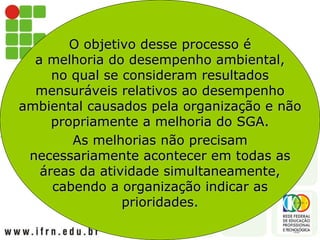 O objetivo desse processo é
a melhoria do desempenho ambiental,
no qual se consideram resultados
mensuráveis relativos ao desempenho
ambiental causados pela organização e não
propriamente a melhoria do SGA.
As melhorias não precisam
necessariamente acontecer em todas as
áreas da atividade simultaneamente,
cabendo a organização indicar as
prioridades.
 