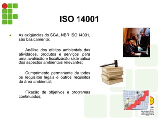 ISO 14001
 As exigências do SGA, NBR ISO 14001,
são basicamente:
Análise dos efeitos ambientais das
atividades, produtos e serviços, para
uma avaliação e fiscalização sistemática
dos aspectos ambientais relevantes;
Cumprimento permanente de todos
os requisitos legais e outros requisitos
da área ambiental;
Fixação de objetivos e programas
continuados;
 