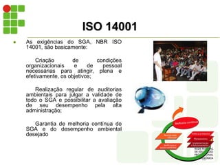 ISO 14001
 As exigências do SGA, NBR ISO
14001, são basicamente:
Criação de condições
organizacionais e de pessoal
necessárias para atingir, plena e
efetivamente, os objetivos;
Realização regular de auditorias
ambientais para julgar a validade de
todo o SGA e possibilitar a avaliação
de seu desempenho pela alta
administração;
Garantia de melhoria contínua do
SGA e do desempenho ambiental
desejado
 