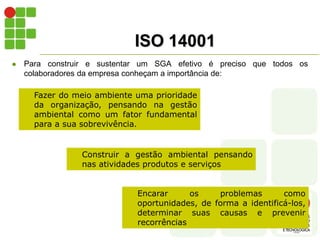 ISO 14001
 Para construir e sustentar um SGA efetivo é preciso que todos os
colaboradores da empresa conheçam a importância de:
Fazer do meio ambiente uma prioridade
da organização, pensando na gestão
ambiental como um fator fundamental
para a sua sobrevivência.
Construir a gestão ambiental pensando
nas atividades produtos e serviços
Encarar os problemas como
oportunidades, de forma a identificá-los,
determinar suas causas e prevenir
recorrências
 