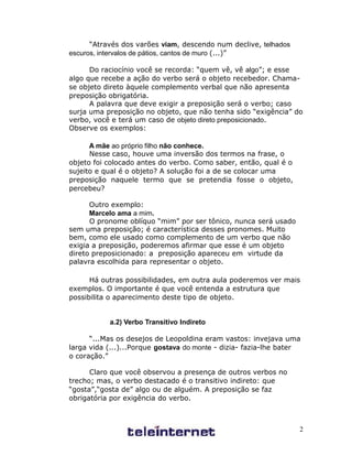 “Através dos varões viam, descendo num declive, telhados
escuros, intervalos de pátios, cantos de muro (...)”

      Do raciocínio você se recorda: “quem vê, vê algo”; e esse
algo que recebe a ação do verbo será o objeto recebedor. Chama-
se objeto direto àquele complemento verbal que não apresenta
preposição obrigatória.
      A palavra que deve exigir a preposição será o verbo; caso
surja uma preposição no objeto, que não tenha sido “exigência” do
verbo, você e terá um caso de objeto direto preposicionado.
Observe os exemplos:

      A mãe ao próprio filho não conhece.
      Nesse caso, houve uma inversão dos termos na frase, o
objeto foi colocado antes do verbo. Como saber, então, qual é o
sujeito e qual é o objeto? A solução foi a de se colocar uma
preposição naquele termo que se pretendia fosse o objeto,
percebeu?

      Outro exemplo:
      Marcelo ama a mim.
      O pronome oblíquo “mim” por ser tônico, nunca será usado
sem uma preposição; é característica desses pronomes. Muito
bem, como ele usado como complemento de um verbo que não
exigia a preposição, poderemos afirmar que esse é um objeto
direto preposicionado: a preposição apareceu em virtude da
palavra escolhida para representar o objeto.

      Há outras possibilidades, em outra aula poderemos ver mais
exemplos. O importante é que você entenda a estrutura que
possibilita o aparecimento deste tipo de objeto.


           a.2) Verbo Transitivo Indireto

      “...Mas os desejos de Leopoldina eram vastos: invejava uma
larga vida (...)...Porque gostava do monte - dizia- fazia-lhe bater
o coração.”

      Claro que você observou a presença de outros verbos no
trecho; mas, o verbo destacado é o transitivo indireto: que
“gosta”,“gosta de” algo ou de alguém. A preposição se faz
obrigatória por exigência do verbo.



                                                                  2
 