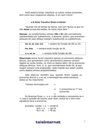Você poderia tentar classificar os outros verbos presentes,
bem como seus respectivos objetos; é um bom treino!


           a.3) Verbo Transitivo Direto e Indireto

     “Quando era do tempo do Gama, isso sim! Nunca ia que me
não desse os seus dez tostões, às vezes meia libra.”

Atenção: os complementos verbais (OD e OI) são normalmente
representados por substantivos; é possível, porém, que pronomes
pessoais do caso oblíquo estejam substituindo os substantivos:

     me, te, se, nos, vos     > podem ter função de OD ou OI.

     lhe, lhes      > sempre terão função de OI

     o, a, os, as        > sempre terão função de OD.

Observação:acima foram expostos apenas os pronomes oblíquos
átonos, que apresentam como característica estarem sempre
ligados ao verbo (antes, no meio ou depois dele). Há os pronomes
oblíquos tônicos: mim, ti, si, que normalmente serão OI, já que
exigem sempre uma preposição; nada impede que sejam usados
como objetos diretos preposicionados.

       Vale observar também que, quando forem usados os
pronomes átonos o, a os, as, a terminação dos verbos transitivos
diretos se faz importante:

     *Verbos terminados em          -r

                                    -s     > acrescenta-se “l” aos
                                           pronomes
                                     -z
       Os fonemas finais -r, -s e -z são cortados e acrescenta-se o
-l; esta é questão de eufonia, quer dizer, busca-se o som mais
agradável para a pronúncia.

     Exemplos: vender + o = vendê-lo
                quis + a  = qui-la
                fez+ as   = fê-las




                                                                      3
 