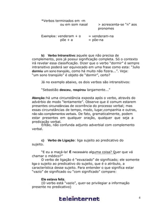 *Verbos terminados em -m
                 ou em som nasal          > acrescenta-se “n” aos
                                          pronomes

      Exemplos: venderam + o        = venderam-na
                 põe + a            = põe-na



      b) Verbo Intransitivo:aquele que não precisa de
complemento, pois já possui significação completa. Só o contexto
irá revelar essa classificação. Dizer que o verbo “dormir” é sempre
intransitivo poderá ser equivocado em uma frase como esta: “Julio
dormiu um sono tranqüilo, como há muito não fizera...”. Veja:
“um sono tranqüilo” é objeto de “dormir”, certo?

      Já no exemplo abaixo, os dois verbos são intransitivos:

      “Sebastião desceu, respirou largamente...”

Atenção:há uma circunstância exposta após o verbo, através do
advérbio de modo “lentamente”. Observe que é comum estarem
presentes circunstâncias de ocorrência do processo verbal; mas
essas circunstâncias de tempo, modo, lugar,companhia e outras,
não são complementos verbais. De fato, gramaticalmente, podem
estar presentes em qualquer oração, qualquer que seja a
predicação verbal.
      Então, não confunda adjunto adverbial com complemento
verbal.


      c)   Verbo de Ligação: liga sujeito ao predicativo do
sujeito.

       “E eu a maçá-la! É necessário alguma coisa? Quer que vá
chamar o médico?”
       O verbo de ligação é “esvaziado” de significado; ele somente
liga o sujeito ao predicativo do sujeito, que é o atributo, a
característica desse sujeito. Para entender o que significa estar
“vazio” de significado ou “com significado” compare:

     Ele estava feliz.
     (O verbo está “vazio”, quer-se privilegiar a informação
presente no predicativo)


                                                                    4
 