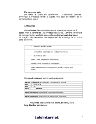 Ele estava na sala.
       (O verbo é “cheio de significado”        - nocional; quer-se
privilegiar o processo verbal: o sujeito fez a ação de “estar”, de ter
permanecido na sala.)


      3. Resumos

      Uma síntese das características dos objetos para que você
possa fixar o aprendido (ou revisto) nesta aula. Lembre-se de que
os complementos verbais são os chamados termos integrantes
da oração: são elementos que dependem da presença de ou outro
para existirem.


                 recebem a ação verbal;


                 completam o sentido dos verbos transitivos;

                 dividem-se em:

             *direto - sem preposição obrigatória;

             *indireto - com preposição obrigatória.

             *direto preposicionado - com preposição não exigida pelo
             verbo.




      Um quadro resumo sobre predicação verbal:

      Verbos Transitivos: apresentam complemento verbal.
      VTD    > OD e ODP
      VTI    > OI
      VTDI >        OD e OI

      Verbo Intransitivo: apresenta significado completo.

      Verbo de Ligação: liga sujeito a predicativo do sujeito.



            Responda aos exercícios e treine. Escreva, caso
      haja dúvidas. Um abraço!




                                                                        5
 