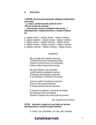 4.    Exercícios


1.(UFPB) Os pronomes pessoais oblíquos sublinhados
nas frases
“...e vejo-a, ainda tomando conta de mim.”
“Ela me enchia de carícias.”
“...não me dão nunca a verdadeira fisionomia...”
desempenham, respectivamente, a função sintática
de:

a. objeto direto - objeto direto - objeto indireto.
b. objeto indireto - objeto direto - objeto indireto.
c. objeto direto - objeto indireto - objeto direto.
d. Objeto direto - objeto indireto - objeto indireto.
e. Objeto indireto - objeto indireto - objeto direto.


                           Vandalismo

      Meu coração tem catedrais imensas,
      Templos de priscas e longínquas datas,
      Onde um nome de amor, em serenatas,
      Canta a aleluia virginal das crenças.

      Na ogiva fúlgida e nas colunatas
      Vertem lustrais irradiações intensas
      Cintilações de lâmpadas suspensas
      E as ametistas e os florões e as pratas.

      Como os velhos Templários medievais
      Entrei um dia nessas catedrais
      E nesses templos claros e risonhos...

      E erguendo os gládios e brandindo as hastas,
      No desespero dos iconoclastas
      Quebrei a imagem dos meus próprios sonhos!

                                (Eu, Augusto dos Anjos)

2.(ITA) Assinale a opção em que todos os termos
desempenham a mesma função sintática:

      a. onde, nas colunatas, um dia, das crenças.


                                                          6
 