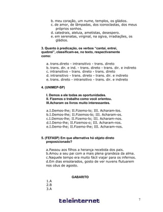 b. meu coração, um nume, templos, os gládios.
      c. de amor, de lâmpadas, dos iconoclastas, dos meus
          próprios sonhos.
      d. catedrais, aleluia, ametistas, desespero.
      e. em serenatas, virginal, na ogiva, irradiações, os
          gládios.

3. Quanto à predicação, os verbos “cantai, entrei,
quebrei”, classificam-se, no texto, respectivamente
como:

   a. trans.direto - intransitivo - trans. direto
   b. trans. dir. e ind. - trans. direto - trans. dir. e indireto
   c. intransitivo - trans. direto - trans. direto
   d. intransitivo - trans. direto - trans. dir. e indireto
   e. trans. direto - intransitivo - trans. dir. e indireto

4. (UNIMEP-SP)

   I. Demos a ele todas as oportunidades.
   II. Fizemos o trabalho como você orientou.
   III.Acharam os livros muito interessantes.

   a.I.Demos-lhe; II.Fizemo-lo; III. Acharam-los.
   b.I.Demos-lhe; II.Fizemos-lo; III. Acharam-os.
   c.I.Demos-lhe; II.Fizemo-lo; III. Acharam-nos.
   d.I.Demo-lhe; II.Fizemos-o; III. Acharam-nos.
   e.I.Demo-lhe; II.Fizemo-lhe; III. Acharam-nos.


5. (FEFASP) Em que alternativa há objeto direto
    preposicionado?

   a.Passou aos filhos a herança recebida dos pais.
   b.Amou a seu pai com a mais plena grandeza da alma.
   c.Naquele tempo era muito fácil viajar para os infernos.
   d.Em dias ensolarados, gosto de ver nuvens flutuarem
   nos céus de agosto.


                    GABARITO
   1.A
   2.B
   3.A


                                                                    7
 