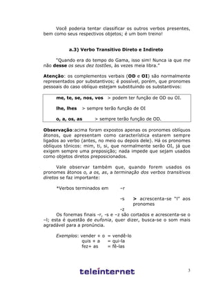 3
Você poderia tentar classificar os outros verbos presentes,
bem como seus respectivos objetos; é um bom treino!
a.3) Verbo Transitivo Direto e Indireto
“Quando era do tempo do Gama, isso sim! Nunca ia que me
não desse os seus dez tostões, às vezes meia libra.”
Atenção: os complementos verbais (OD e OI) são normalmente
representados por substantivos; é possível, porém, que pronomes
pessoais do caso oblíquo estejam substituindo os substantivos:
me, te, se, nos, vos > podem ter função de OD ou OI.
lhe, lhes > sempre terão função de OI
o, a, os, as > sempre terão função de OD.
Observação:acima foram expostos apenas os pronomes oblíquos
átonos, que apresentam como característica estarem sempre
ligados ao verbo (antes, no meio ou depois dele). Há os pronomes
oblíquos tônicos: mim, ti, si, que normalmente serão OI, já que
exigem sempre uma preposição; nada impede que sejam usados
como objetos diretos preposicionados.
Vale observar também que, quando forem usados os
pronomes átonos o, a os, as, a terminação dos verbos transitivos
diretos se faz importante:
*Verbos terminados em –r
-s > acrescenta-se “l” aos
pronomes
-z
Os fonemas finais -r, -s e –z são cortados e acrescenta-se o
–l; esta é questão de eufonia, quer dizer, busca-se o som mais
agradável para a pronúncia.
Exemplos: vender + o = vendê-lo
quis + a = qui-la
fez+ as = fê-las
 