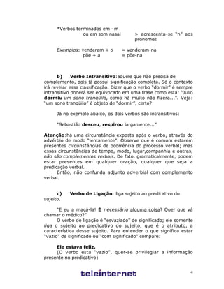 4
*Verbos terminados em –m
ou em som nasal > acrescenta-se “n” aos
pronomes
Exemplos: venderam + o = venderam-na
põe + a = põe-na
b) Verbo Intransitivo:aquele que não precisa de
complemento, pois já possui significação completa. Só o contexto
irá revelar essa classificação. Dizer que o verbo “dormir” é sempre
intransitivo poderá ser equivocado em uma frase como esta: “Julio
dormiu um sono tranqüilo, como há muito não fizera...”. Veja:
“um sono tranqüilo” é objeto de “dormir”, certo?
Já no exemplo abaixo, os dois verbos são intransitivos:
“Sebastião desceu, respirou largamente...”
Atenção:há uma circunstância exposta após o verbo, através do
advérbio de modo “lentamente”. Observe que é comum estarem
presentes circunstâncias de ocorrência do processo verbal; mas
essas circunstâncias de tempo, modo, lugar,companhia e outras,
não são complementos verbais. De fato, gramaticalmente, podem
estar presentes em qualquer oração, qualquer que seja a
predicação verbal.
Então, não confunda adjunto adverbial com complemento
verbal.
c) Verbo de Ligação: liga sujeito ao predicativo do
sujeito.
“E eu a maçá-la! É necessário alguma coisa? Quer que vá
chamar o médico?”
O verbo de ligação é “esvaziado” de significado; ele somente
liga o sujeito ao predicativo do sujeito, que é o atributo, a
característica desse sujeito. Para entender o que significa estar
“vazio” de significado ou “com significado” compare:
Ele estava feliz.
(O verbo está “vazio”, quer-se privilegiar a informação
presente no predicativo)
 