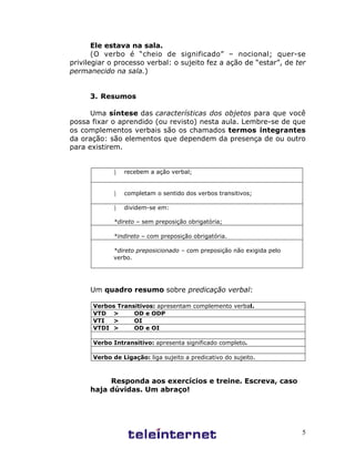 5
Ele estava na sala.
(O verbo é “cheio de significado” – nocional; quer-se
privilegiar o processo verbal: o sujeito fez a ação de “estar”, de ter
permanecido na sala.)
3. Resumos
Uma síntese das características dos objetos para que você
possa fixar o aprendido (ou revisto) nesta aula. Lembre-se de que
os complementos verbais são os chamados termos integrantes
da oração: são elementos que dependem da presença de ou outro
para existirem.
¸ recebem a ação verbal;
¸ completam o sentido dos verbos transitivos;
¸ dividem-se em:
*direto – sem preposição obrigatória;
*indireto – com preposição obrigatória.
*direto preposicionado – com preposição não exigida pelo
verbo.
Um quadro resumo sobre predicação verbal:
Verbos Transitivos: apresentam complemento verbal.
VTD > OD e ODP
VTI > OI
VTDI > OD e OI
Verbo Intransitivo: apresenta significado completo.
Verbo de Ligação: liga sujeito a predicativo do sujeito.
Responda aos exercícios e treine. Escreva, caso
haja dúvidas. Um abraço!
 