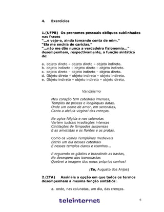 6
4. Exercícios
1.(UFPB) Os pronomes pessoais oblíquos sublinhados
nas frases
“...e vejo-a, ainda tomando conta de mim.”
“Ela me enchia de carícias.”
“...não me dão nunca a verdadeira fisionomia...”
desempenham, respectivamente, a função sintática
de:
a. objeto direto – objeto direto – objeto indireto.
b. objeto indireto – objeto direto – objeto indireto.
c. objeto direto – objeto indireto – objeto direto.
d. Objeto direto – objeto indireto – objeto indireto.
e. Objeto indireto – objeto indireto – objeto direto.
Vandalismo
Meu coração tem catedrais imensas,
Templos de priscas e longínquas datas,
Onde um nome de amor, em serenatas,
Canta a aleluia virginal das crenças.
Na ogiva fúlgida e nas colunatas
Vertem lustrais irradiações intensas
Cintilações de lâmpadas suspensas
E as ametistas e os florões e as pratas.
Como os velhos Templários medievais
Entrei um dia nessas catedrais
E nesses templos claros e risonhos...
E erguendo os gládios e brandindo as hastas,
No desespero dos iconoclastas
Quebrei a imagem dos meus próprios sonhos!
(Eu, Augusto dos Anjos)
2.(ITA) Assinale a opção em que todos os termos
desempenham a mesma função sintática:
a. onde, nas colunatas, um dia, das crenças.
 