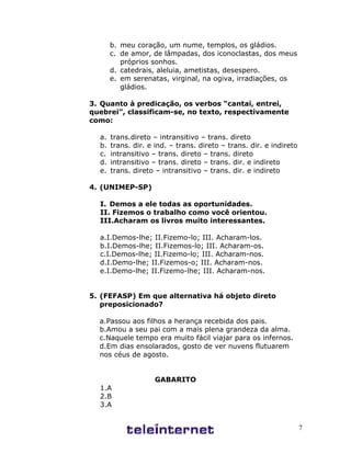 7
b. meu coração, um nume, templos, os gládios.
c. de amor, de lâmpadas, dos iconoclastas, dos meus
próprios sonhos.
d. catedrais, aleluia, ametistas, desespero.
e. em serenatas, virginal, na ogiva, irradiações, os
gládios.
3. Quanto à predicação, os verbos “cantai, entrei,
quebrei”, classificam-se, no texto, respectivamente
como:
a. trans.direto – intransitivo – trans. direto
b. trans. dir. e ind. – trans. direto – trans. dir. e indireto
c. intransitivo – trans. direto – trans. direto
d. intransitivo – trans. direto – trans. dir. e indireto
e. trans. direto – intransitivo – trans. dir. e indireto
4. (UNIMEP-SP)
I. Demos a ele todas as oportunidades.
II. Fizemos o trabalho como você orientou.
III.Acharam os livros muito interessantes.
a.I.Demos-lhe; II.Fizemo-lo; III. Acharam-los.
b.I.Demos-lhe; II.Fizemos-lo; III. Acharam-os.
c.I.Demos-lhe; II.Fizemo-lo; III. Acharam-nos.
d.I.Demo-lhe; II.Fizemos-o; III. Acharam-nos.
e.I.Demo-lhe; II.Fizemo-lhe; III. Acharam-nos.
5. (FEFASP) Em que alternativa há objeto direto
preposicionado?
a.Passou aos filhos a herança recebida dos pais.
b.Amou a seu pai com a mais plena grandeza da alma.
c.Naquele tempo era muito fácil viajar para os infernos.
d.Em dias ensolarados, gosto de ver nuvens flutuarem
nos céus de agosto.
GABARITO
1.A
2.B
3.A
 