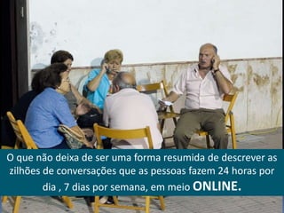 O que não deixa de ser uma forma resumida de descrever as
zilhões de conversações que as pessoas fazem 24 horas por
        dia , 7 dias por semana, em meio ONLINE.
 