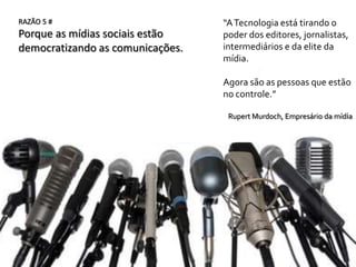 RAZÃO 5 #                         “A Tecnologia está tirando o
Porque as mídias sociais estão    poder dos editores, jornalistas,
democratizando as comunicações.   intermediários e da elite da
                                  mídia.

                                  Agora são as pessoas que estão
                                  no controle.”

                                   Rupert Murdoch, Empresário da mídia
 