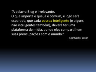 “A palavra Blog é irrelevante.
O que importa é que já é comum, e logo será
esperado, que cada pessoa inteligente (e alguns
não inteligentes também), deverá ter uma
plataforma de mídia, aonde eles compartilhem
suas preocupações com o mundo.”
                                     SethGodin, autor
 