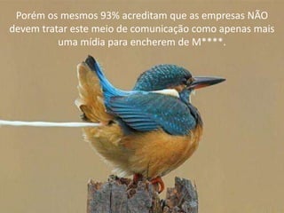 Porém os mesmos 93% acreditam que as empresas NÃO
devem tratar este meio de comunicação como apenas mais
          uma mídia para encherem de M****.
 
