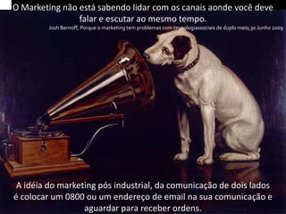 O Marketing não está sabendo lidar com os canais aonde você deve
                falar e escutar ao mesmo tempo.
        Josh Bernoff, Porque o marketing tem problemas com tecnologiassociais de duplo meio,30 Junho 2009




 A idéia do marketing pós industrial, da comunicação de dois lados
é colocar um 0800 ou um endereço de email na sua comunicação e
                  aguardar para receber ordens.
 