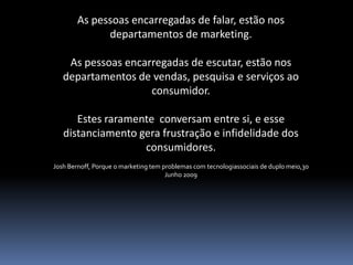 As pessoas encarregadas de falar, estão nos
              departamentos de marketing.

    As pessoas encarregadas de escutar, estão nos
   departamentos de vendas, pesquisa e serviços ao
                    consumidor.

      Estes raramente conversam entre si, e esse
   distanciamento gera frustração e infidelidade dos
                   consumidores.
Josh Bernoff, Porque o marketing tem problemas com tecnologiassociais de duplo meio,30
                                      Junho 2009
 