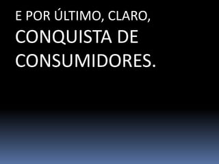 E POR ÚLTIMO, CLARO,
CONQUISTA DE
CONSUMIDORES.
 