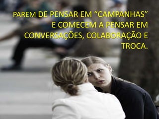 PAREM DE PENSAR EM “CAMPANHAS”
       E COMECEM A PENSAR EM
  CONVERSAÇÕES, COLABORAÇÃO E
                       TROCA.
 