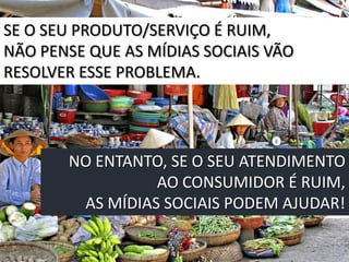 SE O SEU PRODUTO/SERVIÇO É RUIM,
NÃO PENSE QUE AS MÍDIAS SOCIAIS VÃO
RESOLVER ESSE PROBLEMA.




       NO ENTANTO, SE O SEU ATENDIMENTO
                 AO CONSUMIDOR É RUIM,
        AS MÍDIAS SOCIAIS PODEM AJUDAR!
 